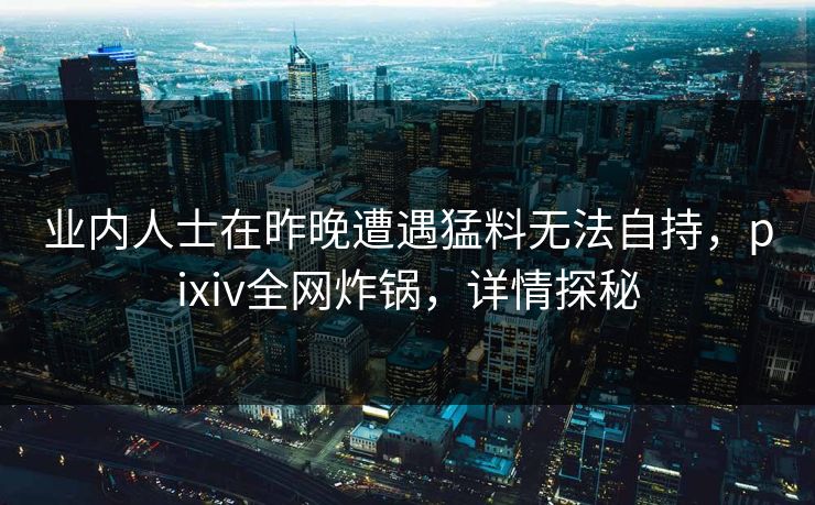 业内人士在昨晚遭遇猛料无法自持，pixiv全网炸锅，详情探秘