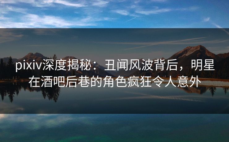 pixiv深度揭秘:丑闻风波背后,明星在酒吧后巷的角色疯狂令人意外