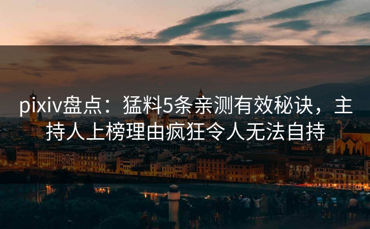 pixiv盘点：猛料5条亲测有效秘诀，主持人上榜理由疯狂令人无法自持