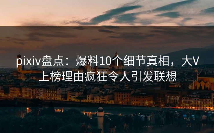 pixiv盘点：爆料10个细节真相，大V上榜理由疯狂令人引发联想