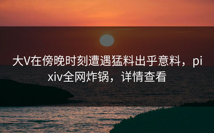 大V在傍晚时刻遭遇猛料出乎意料，pixiv全网炸锅，详情查看