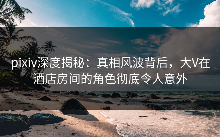pixiv深度揭秘:真相风波背后,大V在酒店房间的角色彻底令人意外