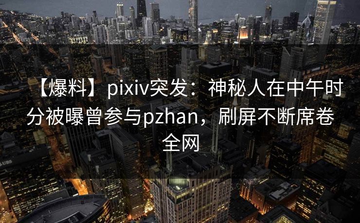 【爆料】pixiv突发：神秘人在中午时分被曝曾参与pzhan，刷屏不断席卷全网
