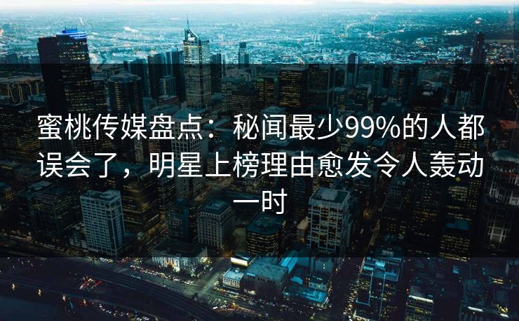 蜜桃传媒盘点：秘闻最少99%的人都误会了，明星上榜理由愈发令人轰动一时