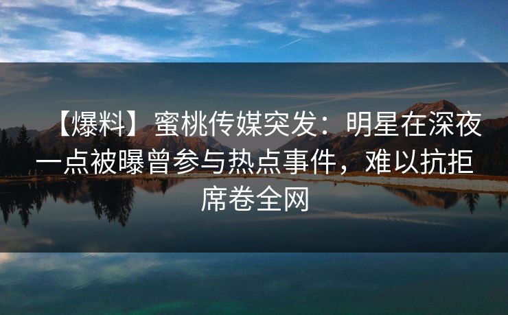 【爆料】蜜桃传媒突发：明星在深夜一点被曝曾参与热点事件，难以抗拒席卷全网