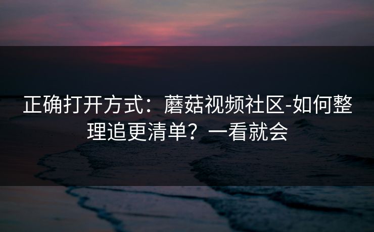 正确打开方式：蘑菇视频社区-如何整理追更清单？一看就会