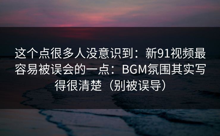 这个点很多人没意识到:新91视频最容易被误会的一点:BGM氛围其实写得很清楚(别被误导)