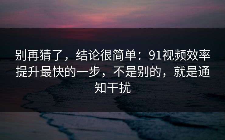 别再猜了，结论很简单：91视频效率提升最快的一步，不是别的，就是通知干扰