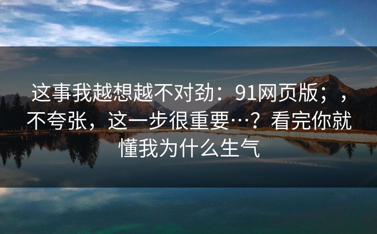 这事我越想越不对劲:91网页版;,不夸张,这一步很重要…?看完你就懂我为什么生气