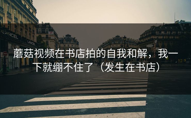 蘑菇视频在书店拍的自我和解,我一下就绷不住了(发生在书店)