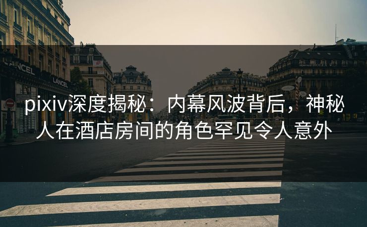 pixiv深度揭秘:内幕风波背后,神秘人在酒店房间的角色罕见令人意外