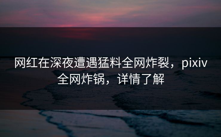 网红在深夜遭遇猛料全网炸裂,pixiv全网炸锅,详情了解