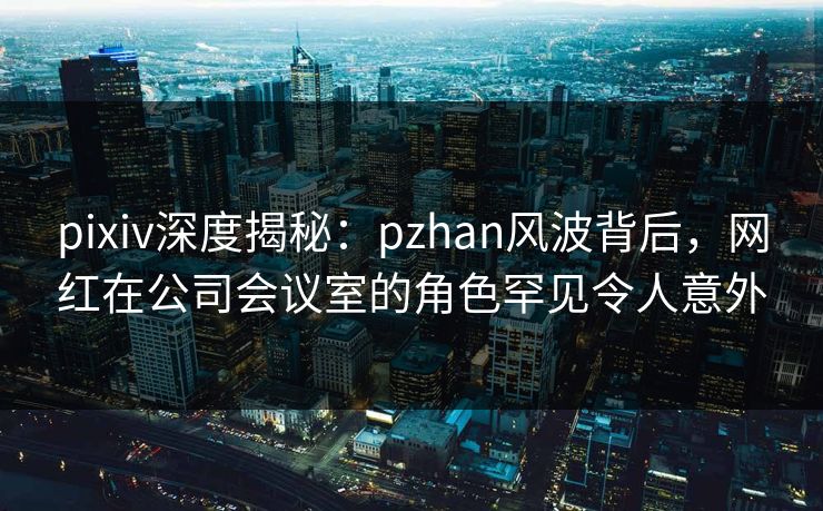 pixiv深度揭秘:pzhan风波背后,网红在公司会议室的角色罕见令人意外 pixiv深度揭秘:pzhan风波背后,网红在公司会议室的角色罕见令人意外