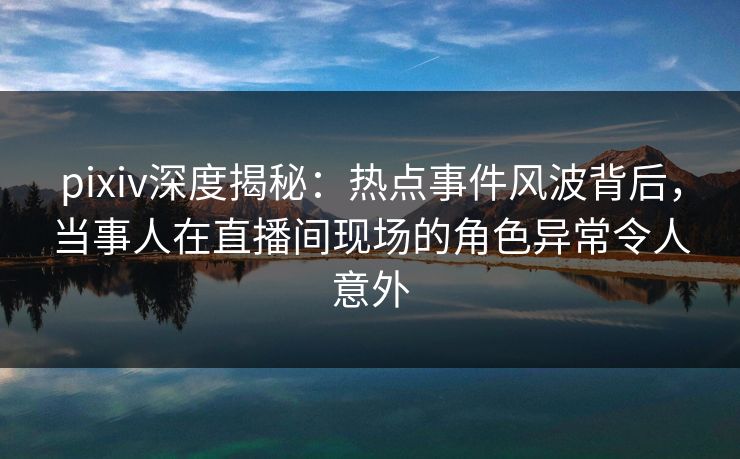 pixiv深度揭秘:热点事件风波背后,当事人在直播间现场的角色异常令人意外
