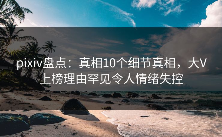 pixiv盘点:真相10个细节真相,大V上榜理由罕见令人情绪失控