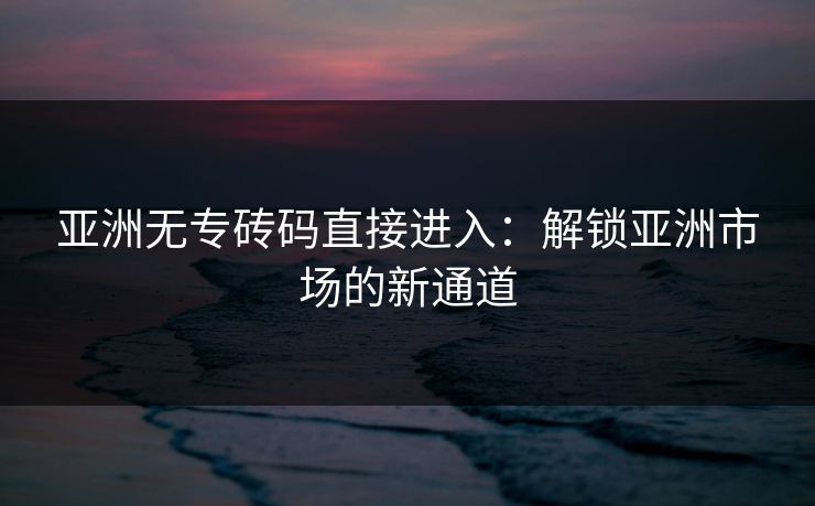 亚洲无专砖码直接进入:解锁亚洲市场的新通道