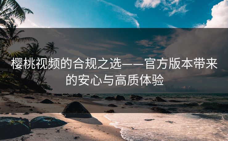 樱桃视频的合规之选——官方版本带来的安心与高质体验 樱桃视频的合规之选——官方版本带来的安心与高质体验