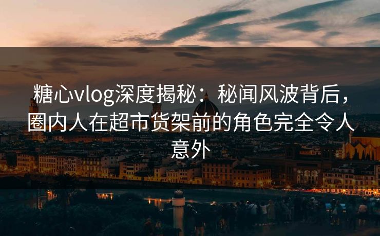 糖心vlog深度揭秘:秘闻风波背后,圈内人在超市货架前的角色完全令人意外