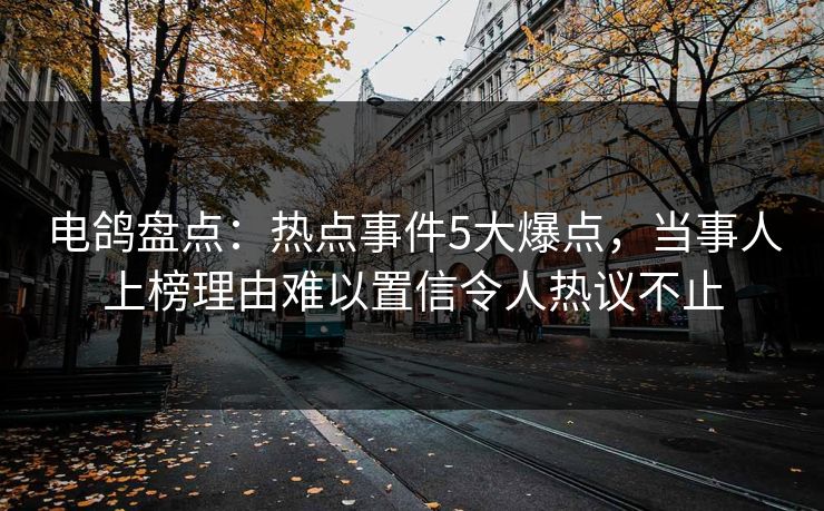 电鸽盘点：热点事件5大爆点，当事人上榜理由难以置信令人热议不止