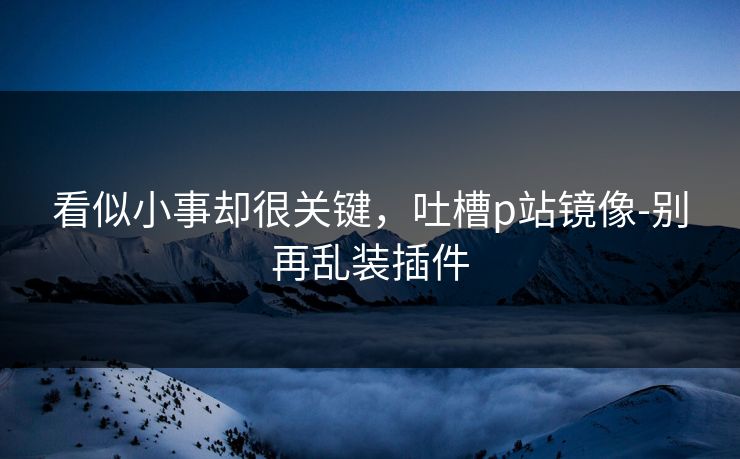 看似小事却很关键,吐槽p站镜像-别再乱装插件 看似小事却很关键,吐槽p站镜像-别再乱装插件