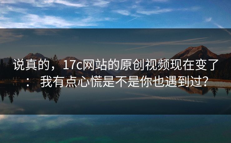 说真的，17c网站的原创视频现在变了： 我有点心慌是不是你也遇到过？